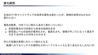 Copyright © 2024 by Future Corporation - 19 -
変化耐性
生成AIで1年でソフトウェアの世界の景色は変わったが、物理の世界はなかなか
変わらない
電気自動車、10年ぐらい前からあまり変わっていない
■ 全固体電池は10年前から未来の技術のまま
■ 研究室レベルの技術が実用化され、量産化され、価格が手ごろになって普及す
るまでは20年とか30年とかかかる
学んだ知識は長期にわたって強みとなる
海運におけるコンテナの発明などのハードリセットもたまにあるかもしれないが
 