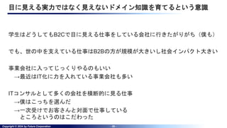 Copyright © 2024 by Future Corporation - 20 -
目に見える実力ではなく見えないドメイン知識を育てるという意識
学生はどうしてもB2Cで目に見える仕事をしている会社に行きたがりがち（僕も）
でも、世の中を支えている仕事はB2Bの方が規模が大きいし社会インパクト大きい
事業会社に入ってじっくりやるのもいい
→最近はIT化に力を入れている事業会社も多い
ITコンサルとして多くの会社を横断的に見る仕事
→僕はこっちを選んだ
→一次受けでお客さんと対面で仕事している
ところというのはこだわった
 