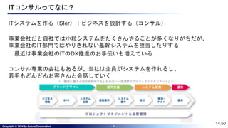 Copyright © 2024 by Future Corporation - 21 -
ITコンサルってなに？
ITシステムを作る（SIer）＋ビジネスを設計する（コンサル）
事業会社だと自社では小粒システムをたくさんやることが多くなりがちだが、
事業会社のIT部門ではやりきれない基幹システムを担当したりする
最近は事業会社のITのDX推進のお手伝いも増えている
コンサル専業の会社もあるが、当社は全員がシステムを作れるし、
若手もどんどんお客さんと会話していく
14:50
 