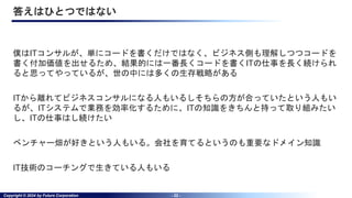 Copyright © 2024 by Future Corporation - 22 -
答えはひとつではない
僕はITコンサルが、単にコードを書くだけではなく、ビジネス側も理解しつつコードを
書く付加価値を出せるため、結果的には一番長くコードを書くITの仕事を長く続けられ
ると思ってやっているが、世の中には多くの生存戦略がある
ITから離れてビジネスコンサルになる人もいるしそちらの方が合っていたという人もい
るが、ITシステムで業務を効率化するために、ITの知識をきちんと持って取り組みたい
し、ITの仕事はし続けたい
ベンチャー畑が好きという人もいる。会社を育てるというのも重要なドメイン知識
IT技術のコーチングで生きている人もいる
 