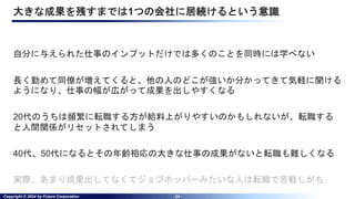 Copyright © 2024 by Future Corporation - 24 -
大きな成果を残すまでは1つの会社に居続けるという意識
自分に与えられた仕事のインプットだけでは多くのことを同時には学べない
長く勤めて同僚が増えてくると、他の人のどこが強いか分かってきて気軽に聞ける
ようになり、仕事の幅が広がって成果を出しやすくなる
20代のうちは頻繁に転職する方が給料上がりやすいのかもしれないが、転職する
と人間関係がリセットされてしまう
40代、50代になるとその年齢相応の大きな仕事の成果がないと転職も難しくなる
実際、あまり成果出してなくてジョブホッパーみたいな人は転職で苦戦しがち
 