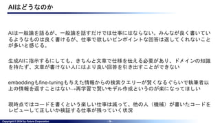 Copyright © 2024 by Future Corporation - 26 -
AIはどうなのか
AIは一般論を語るが、一般論を話すだけでは仕事にはならない。みんなが良く書いてい
るようなものは良く書けるが、仕事で欲しいピンポイントな回答は返してくれないこと
が多いと感じる。
生成AIに指示するにしても、きちんと文章で仕様を伝える必要があり、ドメインの知識
を持たず、文章が書けない人にはより良い回答を引き出すことができない
embeddingもfine-tuningも与えた情報からの検索クエリーが賢くなるぐらいで執筆者以
上の情報を返すことはない→再学習で賢いモデル作成というのが楽になってほしい
現時点ではコードを書くという楽しい仕事は減って、他の人（機械）が書いたコードを
レビューして正しいか検証する仕事が残っていく状況
 