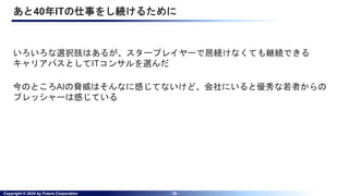 Copyright © 2024 by Future Corporation - 28 -
あと40年ITの仕事をし続けるために
いろいろな選択肢はあるが、スタープレイヤーで居続けなくても継続できる
キャリアパスとしてITコンサルを選んだ
今のところAIの脅威はそんなに感じてないけど、会社にいると優秀な若者からの
プレッシャーは感じている
 