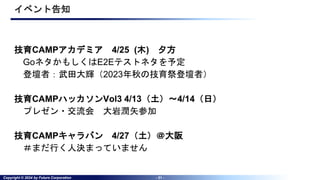 Copyright © 2024 by Future Corporation - 31 -
イベント告知
技育CAMPアカデミア 4/25 (木) 夕方
GoネタかもしくはE2Eテストネタを予定
登壇者：武田大輝（2023年秋の技育祭登壇者）
技育CAMPハッカソンVol3 4/13（土）～4/14（日）
プレゼン・交流会 大岩潤矢参加
技育CAMPキャラバン 4/27（土）＠大阪
＃まだ行く人決まっていません
 