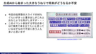 Copyright © 2024 by Future Corporation - 8 -
生成AIから始まった大きなうねりで将来がどうなるか不安
■ 今回の技育祭のスライドの90%
ぐらいがきっと書き出しがこれと
おなじような気がしますが・・・
■ このイベント参加する学生の多く
はIT業界で身を立てたいと思って
いるはずなので不安に思う人も
多いと思います
https://newsdig.tbs.co.jp/articles/-/440456 より引用
 