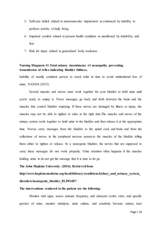 Page | 10
5. Self-care deficit related to neuromuscular impairment as evidenced by inability to
perform activity of daily living
6. Impaired comfort related to present health condition as manifested by irritability and
fear
7. Risk for injury related to generalized body weakness
Nursing Diagnosis #1 Total urinary incontinence r/t neuropathy preventing
transmission of reflex indicating bladder fullness.
Inability of usually continent person to reach toilet in time to avoid unintentional loss of
urine. NANDA (2012)
Several muscles and nerves must work together for your bladder to hold urine until
you're ready to empty it. Nerve messages go back and forth between the brain and the
muscles that control bladder emptying. If these nerves are damaged by illness or injury, the
muscles may not be able to tighten or relax at the right time.The muscles and nerves of the
urinary system work together to hold urine in the bladder and then release it at the appropriate
time. Nerves carry messages from the bladder to the spinal cord and brain and from the
collections of nerves in the peripheral nervous system to the muscles of the bladder telling
them either to tighten or release. In a neurogenic bladder, the nerves that are supposed to
carry these messages do not work properly. Urine retention often happens if the muscles
holding urine in do not get the message that it is time to let go.
The John Hopkins University. (2014). Retrieved from
http://www.hopkinsmedicine.org/healthlibrary/conditions/kidney_and_urinary_system_
disorders/neurogenic_bladder_85,P01487/
The interventions rendered to the patient are the following:
Monitor vital signs, assess amount, frequency, and character (color, odor, and specific
gravity) of urine, monitor urinalysis, urine culture, and sensitivity because urinary tract
 