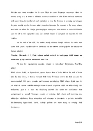 Page | 11
infection can cause retention, but is more likely to cause frequency, encourage clients to
urinate every 2 to 4 hours to minimize excessive retention of urine in the bladder, supervise
and record time, the number of each micturition to note the decrease in spending and changes
in urine specific gravity because urinary retention increases the pressure in the upper urinary
tract that can affect the kidneys, percuss/palpate suprapubic area because a distended bladder
can be felt in the suprapubic area and instruct patient or caregiver on measures to help
voiding.
At the end of the shift, the patient usually urinates through catheter, her urine was
color dark yellow. Her bladder was distended and her mother usually palpates her bladder to
induce urination.
Nursing Diagnosis # 2: Fluid volume deficit related to inadequate fluid intake as
evidenced by dry mucous membrane and skin
At risk for experiencing vascular, cellular, or intracellular dehydration. NANDA
(2012)
Fluid volume deficit, or hypovolemia, occurs from a loss of body fluid or the shift of fluids
into the third space, or from a reduced fluid intake. Common sources for fluid loss are the
gastrointestinal (GI) tract, polyuria, and increased perspiration. Fluid volume deficit may be
an acute or chronic condition managed in the hospital, outpatient center, or home setting. The
therapeutic goal is to treat the underlying disorder and return the extracellular fluid
compartment to normal. Treatment consists of restoring fluid volume and correcting any
electrolyte imbalances. Early recognition and treatment is paramount to prevent potentially
life-threatening hypovolemic shock. Elderly patients are more likely to develop fluid
imbalances.
 