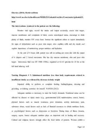 Page | 12
Elsevier. (2014). Retrievedfrom
http://www1.us.elsevierhealth.com/MERLIN/Gulanick/archive/Constructor/gulanick21.
html
The interventions rendered to the patient are the following:
Monitor vital signs, record the intake and output accurately, assess skin turgor,
mucous membranes and complaints of thirst, assess neurological status, encourage to drink
plenty of fluids, monitor IVF every hour, Instruct the significant others to report immediately
for signs of dehydration such as poor skin turgor, slow capillary refill, and dry mouth and
xxplain importance of maintaining proper nutrition and hydration
At the end of 8 hours shift, patient was still on nothing per orem diet with the output
of 6 diapers and 2 bowel movement. She has dry mucous membrane, skin and poor skin
turgor. Intravenous fluid was D5 1MB 1500cc, regulated at 62-63 gtts/min for 24 hrs at the
left hand infusing well.
Nursing Diagnosis # 3: Imbalanced nutrition: less than body requirements related to
insufficient intake as evidenced by decrease in body weight
Impaired ability to perform or complete feeding, bathing/hygiene, dressing and
grooming, or toileting activities for oneself. NANDA (2012).
Adequate nutrition is necessary to meet the body's demands. Nutritional status can be
affected by disease or injury states (e.g., gastrointestinal [GI] malabsorption, cancer, burns),
physical factors such as muscle weakness, poor dentation, activity intolerance, pain,
substance abuse, social factors such as lack of financial resources to obtain nutritious foods,
or psychological factors such as depression or boredom. During times of illness (trauma,
surgery, sepsis, burns) adequate nutrition plays an important role in healing and recovery.
Cultural and religious factors strongly affect the food habits of patients. Women exhibit a
 