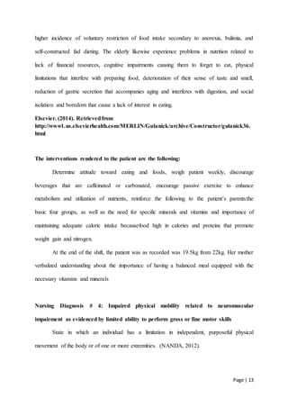 Page | 13
higher incidence of voluntary restriction of food intake secondary to anorexia, bulimia, and
self-constructed fad dieting. The elderly likewise experience problems in nutrition related to
lack of financial resources, cognitive impairments causing them to forget to eat, physical
limitations that interfere with preparing food, deterioration of their sense of taste and smell,
reduction of gastric secretion that accompanies aging and interferes with digestion, and social
isolation and boredom that cause a lack of interest in eating.
Elsevier. (2014). Retrievedfrom
http://www1.us.elsevierhealth.com/MERLIN/Gulanick/archive/Constructor/gulanick36.
html
The interventions rendered to the patient are the following:
Determine attitude toward eating and foods, weigh patient weekly, discourage
beverages that are caffeinated or carbonated, encourage passive exercise to enhance
metabolism and utilization of nutrients, reinforce the following to the patient’s parents:the
basic four groups, as well as the need for specific minerals and vitamins and importance of
maintaining adequate caloric intake becausefood high in calories and proteins that promote
weight gain and nitrogen.
At the end of the shift, the patient was as recorded was 19.5kg from 22kg. Her mother
verbalized understanding about the importance of having a balanced meal equipped with the
necessary vitamins and minerals
Nursing Diagnosis # 4: Impaired physical mobility related to neuromuscular
impairment as evidenced by limited ability to perform gross or fine motor skills
State in which an individual has a limitation in independent, purposeful physical
movement of the body or of one or more extremities. (NANDA, 2012).
 