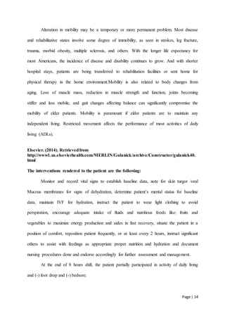 Page | 14
Alteration in mobility may be a temporary or more permanent problem. Most disease
and rehabilitative states involve some degree of immobility, as seen in strokes, leg fracture,
trauma, morbid obesity, multiple sclerosis, and others. With the longer life expectancy for
most Americans, the incidence of disease and disability continues to grow. And with shorter
hospital stays, patients are being transferred to rehabilitation facilities or sent home for
physical therapy in the home environment.Mobility is also related to body changes from
aging. Loss of muscle mass, reduction in muscle strength and function, joints becoming
stiffer and less mobile, and gait changes affecting balance can significantly compromise the
mobility of elder patients. Mobility is paramount if elder patients are to maintain any
independent living. Restricted movement affects the performance of most activities of daily
living (ADLs).
Elsevier. (2014). Retrievedfrom
http://www1.us.elsevierhealth.com/MERLIN/Gulanick/archive/Constructor/gulanick40.
html
The interventions rendered to the patient are the following:
Monitor and record vital signs to establish baseline data, note for skin turgor /oral
Mucous membranes for signs of dehydration, determine patient’s mental status for baseline
data, maintain IVF for hydration, instruct the patient to wear light clothing to avoid
perspiration, encourage adequate intake of fluids and nutritious foods like: fruits and
vegetables to maximize energy production and aides in fast recovery, situate the patient in a
position of comfort, reposition patient frequently, or at least every 2 hours, instruct significant
others to assist with feedings as appropriate proper nutrition and hydration and document
nursing procedures done and endorse accordingly for further assessment and management.
At the end of 8 hours shift, the patient partially participated in activity of daily living
and (-) foot drop and (-) bedsore.
 