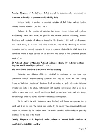 Page | 15
Nursing Diagnosis # 5: Self-care deficit related to neuromuscular impairment as
evidenced by inability to perform activity of daily living
Impaired ability to perform or complete activities of daily living, such as feeding,
dressing, bathing, toileting. (NANDA, 2012).
Self-care is the practice of activities that mature person initiates and performs
independently within time frame, to promote and maintain personal well-being, healthful
functioning and continuing development throughout life. Orem's (1985) self- or dependent-
care deficit theory is a useful basis from which the care of the chronically ill pediatric
population can be planned. Attention is given to a caring relationship in which there is a
dependent person in need of care and an individual who serves as that dependent person's
agent of care.
US National Library of Medicine: National Institue of HElath. (2014). Retrieved from
http://www.ncbi.nlm.nih.gov/pubmed/2133143
The interventions rendered to the patient are the following:
Determine age affecting ability of individual to participate in own care, note
concomitant medical problems/existing conditions that may be factors for care, identify
degree of individual impairment/ functional level according to scale, determine individual
strengths and skills of the client, perform/assist with meeting client’s needs when he or she is
unable to meet own needs, identify preferences, food, personal care items, and other things,
and encourage family to provide assistance to the needs of the patient.
At the end of the shift, patient can move her hand and fingers, she was not able to
stand and sit on his own. The patient was assisted by her mother when changing clothes and
diapers as observed by the student nurse. The family verbalized understanding on providing
assistance for the care of the patient.
Nursing Diagnosis # 6: Impaired comfort related to present health condition as
manifested by irritability and fear
 