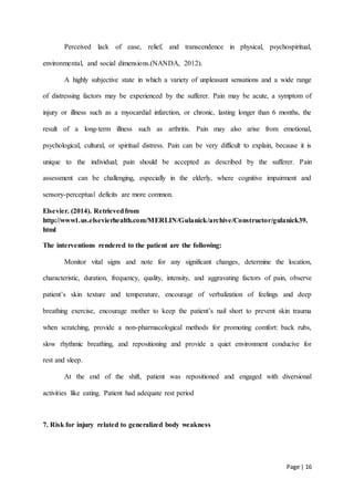 Page | 16
Perceived lack of ease, relief, and transcendence in physical, psychospiritual,
environmental, and social dimensions.(NANDA, 2012).
A highly subjective state in which a variety of unpleasant sensations and a wide range
of distressing factors may be experienced by the sufferer. Pain may be acute, a symptom of
injury or illness such as a myocardial infarction, or chronic, lasting longer than 6 months, the
result of a long-term illness such as arthritis. Pain may also arise from emotional,
psychological, cultural, or spiritual distress. Pain can be very difficult to explain, because it is
unique to the individual; pain should be accepted as described by the sufferer. Pain
assessment can be challenging, especially in the elderly, where cognitive impairment and
sensory-perceptual deficits are more common.
Elsevier. (2014). Retrievedfrom
http://www1.us.elsevierhealth.com/MERLIN/Gulanick/archive/Constructor/gulanick39.
html
The interventions rendered to the patient are the following:
Monitor vital signs and note for any significant changes, determine the location,
characteristic, duration, frequency, quality, intensity, and aggravating factors of pain, observe
patient’s skin texture and temperature, encourage of verbalization of feelings and deep
breathing exercise, encourage mother to keep the patient’s nail short to prevent skin trauma
when scratching, provide a non-pharmacological methods for promoting comfort: back rubs,
slow rhythmic breathing, and repositioning and provide a quiet environment conducive for
rest and sleep.
At the end of the shift, patient was repositioned and engaged with diversional
activities like eating. Patient had adequate rest period
7. Risk for injury related to generalized body weakness
 