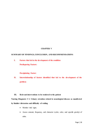 Page | 18
CHAPTER V
SUMMARY OF FINDINGS, CONCLUSION, AND RECOMMENDATIONS
I. Factors that led to the development of the condition
Predisposing Factors:
Precipitating Factor:
II. Interrelationship of factors identified that led to the development of the
problem
III. Relevant interventions to be rendered to the patient
Nursing Diagnosis # 1: Urinary retention related to neurological disease as manifested
by bladder distension and difficulty of voiding
 Monitor vital signs.
 Assess amount, frequency, and character (color, odor, and specific gravity) of
urine.
 