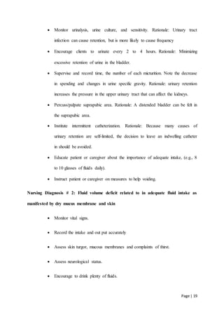 Page | 19
 Monitor urinalysis, urine culture, and sensitivity. Rationale: Urinary tract
infection can cause retention, but is more likely to cause frequency
 Encourage clients to urinate every 2 to 4 hours. Rationale: Minimizing
excessive retention of urine in the bladder.
 Supervise and record time, the number of each micturition. Note the decrease
in spending and changes in urine specific gravity. Rationale: urinary retention
increases the pressure in the upper urinary tract that can affect the kidneys.
 Percuss/palpate suprapubic area. Rationale: A distended bladder can be felt in
the suprapubic area.
 Institute intermittent catheterization. Rationale: Because many causes of
urinary retention are self-limited, the decision to leave an indwelling catheter
in should be avoided.
 Educate patient or caregiver about the importance of adequate intake, (e.g., 8
to 10 glasses of fluids daily).
 Instruct patient or caregiver on measures to help voiding.
Nursing Diagnosis # 2: Fluid volume deficit related to in adequate fluid intake as
manifested by dry mucus membrane and skin
 Monitor vital signs.
 Record the intake and out put accurately
 Assess skin turgor, mucous membranes and complaints of thirst.
 Assess neurological status.
 Encourage to drink plenty of fluids.
 