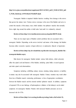 Page | 2
http://www.ajmc.com/publications/supplement/2013/ACE012_jul13_NGB/ACE012_jul1
3_NGB_Ginsberg1_S191#sthash.N5zsbhZN.dpuf.
Neurogenic bladder is impaired bladder function resulting from damage to the nerves
that govern the urinary tract. Various nerves converge in the area of the bladder and serve to
control the muscles of the urinary tract, which includes the sphincter muscles that normally
form a tight ring around the urethra to hold urine back until it is voluntarily released.
Retrieved from http://www.healthcentral.com/encyclopedia/408/391.html.
There are two major types of bladder control problems that are associated with a
neurogenic bladder. Depending on the nerves involved and nature of the damage, the bladder
becomes either overactive (spastic or hyper-reflexive) or underactive (flaccid or hypotonic).
Retrieved from (http://my.clevelandclinic.org/disorders/neurogenic_bladder/hic-
neurogenic-bladder.aspx).
Risk factors for neurogenic bladder include various birth defects, which adversely
affect the spinal cord and function of the bladder, including spina bifida or sacral agenesis
and other spinal cord abnormalities.
Symptoms including a dribbling urinary stream, straining during urination or inability
to urinate may also be associated with neurogenic bladder. Urinary retention may result either
from loss of bladder muscle contracting performance or loss of appropriate coordination
between the bladder muscle and the external urethral sphincter muscle. In addition, symptoms
of repeated UTIs or new findings of hydronephrosis (dilation of the kidneys) can be initial
symptoms of a neurogenic bladder. Patients with increased bladder pressures are at an
increased risk for UTIs.
Retrieved from (http://www.urologyhealth.org/urology/index.cfm?article=9).
 