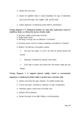 Page | 20
 Monitor IVF every hour
 Instruct the significant others to report immediately for signs of dehydration
such as poor skin turgor, slow capillary refill, and dry mouth
 Explain importance of maintaining proper nutrition and hydration
Nursing Diagnosis # 3: Imbalanced nutrition: less than body requirements related to
insufficient intake as evidenced by decrease in body weight
 Determine attitude toward eating and foods
 Weigh patient weekly
 Discourage beverages that are caffeinated or carbonated
 Encourage passive exercise to enhance metabolism and utilization of nutrients
 Reinforce the following to the patient’s parents:
o The basic four groups, as well as the need for specific minerals and
vitamins
o Importance of maintaining adequate caloric intake
o Foods high in calories and proteins that will promote weight gain and
nitrogen
Nursing Diagnosis # 4: Impaired physical mobility related to neuromuscular
impairment as manifested by limited ability to perform gross and motor skills
 Monitor and record vital signs. Rationale: To establish baseline data.
 Note for skin turgor /oral Mucous membranes for signs of dehydration.
 Determine patient’s mental status for baseline data.
 Maintain IVF for hydration
 Instruct the patient to wear light clothing to avoid perspiration
 