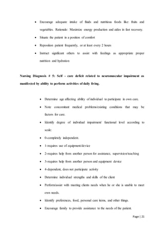 Page | 21
 Encourage adequate intake of fluids and nutritious foods like: fruits and
vegetables. Rationale: Maximize energy production and aides in fast recovery.
 Situate the patient in a position of comfort
 Reposition patient frequently, or at least every 2 hours
 Instruct significant others to assist with feedings as appropriate proper
nutrition and hydration
Nursing Diagnosis # 5: Self - care deficit related to neuromuscular impairment as
manifested by ability to perform activities of daily living.
 Determine age affecting ability of individual to participate in own care.
 Note concomitant medical problems/existing conditions that may be
factors for care.
 Identify degree of individual impairment/ functional level according to
scale:
 0-completely independent.
 1-requires use of equipment/device
 2-requires help from another person for assistance, supervision/teaching
 3-requires help from another person and equipment device
 4-dependent, does not participate activity
 Determine individual strengths and skills of the client
 Perform/assist with meeting clients needs when he or she is unable to meet
own needs.
 Identify preferences, food, personal care items, and other things.
 Encourage family to provide assistance to the needs of the patient.
 