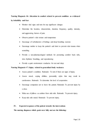 Page | 22
Nursing Diagnosis #6: Alteration in comfort related to present condition as evidenced
by irritability and fear
 Monitor vital signs and note for any significant changes
 Determine the location, characteristic, duration, frequency, quality, intensity,
and aggravating factors of pain.
 Observe patient’s skin texture and temperature
 Encourage of verbalization of feelings and deep breathing exercise
 Encourage mother to keep the patient’s nail short to prevent skin trauma when
scratching
 Provide a non-pharmacological methods for promoting comfort: back rubs,
slow rhythmic breathing, and repositioning
 Provide a quiet environment conducive for rest and sleep
Nursing Diagnosis # 7: Injury related to generalized body weakness
 Assess patient’s condition. Rationale: To note if there are signs of injury.
 Assess mood, coping abilities, personality styles that may result in
carelessness. Rationale: To determine the level of cooperation.
 Encourage companion not to leave the patient. Rationale: To prevent injury by
a close.
 Make use of pillows as cushion from side rails. Rationale: To prevent injury.
 Keep side rails raised. Rationale: To prevent injury.
IV. Expected responses of the patient towards the interventions
The nursing diagnoses which goals were fully met are the following:
 
