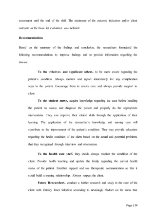 Page | 24
assessment until the end of the shift. The attainment of the outcome indicators and/or client
outcome as the basis for evaluation was included.
Recommendations
Based on the summary of the findings and conclusion, the researchers formulated the
following recommendations to improve findings and to provide information regarding the
disease.
To the relatives and significant others, to be more aware regarding the
patient’s condition. Always monitor and report immediately for any complication
seen to the patient. Encourage them to render care and always provide support to
client.
To the student nurse, acquire knowledge regarding the case before handling
the patient to assess and diagnose the patient and properly do the appropriate
interventions. They can improve their clinical skills through the application of their
learning. The application of the researcher’s knowledge and nursing care will
contribute to the improvement of the patient’s condition. They may provide education
regarding the health condition of the client based on the actual and potential problems
that they recognized through interview and observation.
To the health care staff, they should always monitor the condition of the
client. Provide health teaching and update the family regarding the current health
status of the patient. Establish rapport and use therapeutic communication so that it
could build a trusting relationship. Always respect the client.
Future Researchers, conduct a further research and study in the care of the
client with Urinary Tract Infection secondary to neurologic bladder on the areas that
 
