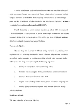 Page | 3
A variety of techniques can be used depending on gender and age of the patient and
social environment. In most cases, intermittent bladder catheterization is necessary to obtain
complete evacuation of the bladder. Bladder capacity can be increased by anticholinergic
drugs, injection of botulinum toxin into the bladder, and augmentation cystoplasty. Retrieved
from (http://www.ncbi.nlm.nih.gov/pubmed/22182847).
Overall, the inability to control urination (incontinence) affects 8.5% of women and
1.6% of men between 15 to 64 years old. In the US, the incidence in individuals with multiple
sclerosis is 40% to 90%, Parkinson's disease 37% to 72%, and stroke 15% Retrieved from
(http://www.mdguidelines.com/neurogenic-bladder).
Purpose and objectives
This case study aims to present the different nursing care plans of a pediatric patient
diagnosed with UTI secondary to neurogenic bladder. This case study also aims to construct
personalized nursing care plans to meet the needs of the patient in order to promote healing
and recovery. This study seeks to accomplish the following objectives:
1. Identify the core problem and its contributing factors.
2. Formulate nursing care plans for the patient that are accurate and attainable.
3. Review if the care was beneficial to the client.
4. Acquire added knowledge on the disease process and improve on giving care.
5. Identify appropriate nursing diagnosis based from the significant findings
from the assessment
Significance of study
This study is intended to benefit the following:
 