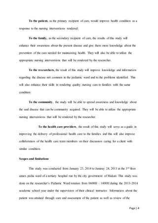 Page | 4
To the patient, as the primary recipient of care, would improve health condition as a
response to the nursing interventions rendered.
To the family, as the secondary recipient of care, the results of this study will
enhance their awareness about the present disease and give them more knowledge about the
prevention of the care needed for maintaining health. They will also be able to utilize the
appropriate nursing interventions that will be rendered by the researcher.
To the researchers, the result of this study will improve knowledge and information
regarding the disease not common in the pediatric ward and to the problems identified. This
will also enhance their skills in rendering quality nursing care to families with the same
condition.
To the community, the study will be able to spread awareness and knowledge about
the said disease that can be community acquired. They will be able to utilize the appropriate
nursing interventions that will be rendered by the researcher.
To the health care providers, the result of this study will serve as a guide in
improving the delivery of professional health care to the families and this will also improve
collaboration of the health care team members on their discussion caring for a client with
similar condition.
Scopes and limitations
This study was conducted from January 23, 2014 to Januray 24, 2013 at the 3rd floor
annex pedia ward of a tertiary hospital run by the city government of Makati. This study was
done on the researcher’s Pediatric Ward rotation from 0600H – 1400H during the 2013-2014
academic school year under the supervision of their clinical instructor. Information about the
patient was attained through care and assessment of the patient as well as review of the
 