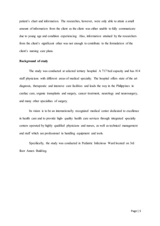 Page | 5
patient’s chart and information. The researches, however, were only able to attain a small
amount of information from the client as the client was either unable to fully communicate
due to young age and condition experiencing. Also, information attained by the researchers
from the client’s significant other was not enough to contribute to the formulation of the
client’s nursing care plans.
Background of study
The study was conducted at selected tertiary hospital. A 717 bed capacity and has 814
staff physicians with different areas of medical specialty. The hospital offers state of the art
diagnosis, therapeutic and intensive care facilities and leads the way in the Philippines in
cardiac care, organic transplants and surgery, cancer treatment, neurology and neurosurgery,
and many other specialties of surgery.
Its vision is to be an internationally recognized medical center dedicated to excellence
in health care and to provide high- quality health care services through integrated specialty
centers operated by highly qualified physicians and nurses, as well as technical management
and staff which are professional in handling equipment and tools.
Specifically, the study was conducted in Pediatric Infectious Ward located on 3rd
floor Annex Building.
 