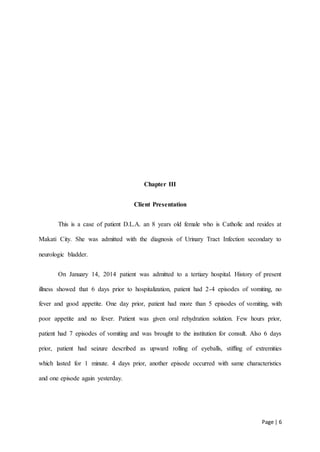 Page | 6
Chapter III
Client Presentation
This is a case of patient D.L.A. an 8 years old female who is Catholic and resides at
Makati City. She was admitted with the diagnosis of Urinary Tract Infection secondary to
neurologic bladder.
On January 14, 2014 patient was admitted to a tertiary hospital. History of present
illness showed that 6 days prior to hospitalization, patient had 2-4 episodes of vomiting, no
fever and good appetite. One day prior, patient had more than 5 episodes of vomiting, with
poor appetite and no fever. Patient was given oral rehydration solution. Few hours prior,
patient had 7 episodes of vomiting and was brought to the institution for consult. Also 6 days
prior, patient had seizure described as upward rolling of eyeballs, stiffing of extremities
which lasted for 1 minute. 4 days prior, another episode occurred with same characteristics
and one episode again yesterday.
 