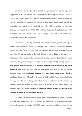 Page | 7
On January 22, first day of the patient in a government hospital, vital signs were
temperature: 36.9C, PR: 68bpm, RR: 20cpm and BP: 90/60. Physician ordered IV fluid of
D50 3NaCl, 585ml x 6hrs at 32-33gtts/min. Physician ordered to place patient on nothing per
orem diet, stand by diazepam 4mg was ordered for acute seizure. Patient weight was 19.5kg,
hemoglobin was ordered to be monitored every 6hrs while on nothing per orem diet.
Complete blood count showed WBC: 14.8 x 10^g/L, Segmenters: 0.75, Lymphocytes: 0.14,
Monocytes: 0.07 and Platelet count 563 x 10^g/L. Urine test shows sodium (Na)
131mmol/Lt, chloride (Cl) 74 mmoL/Lt.
On January 23, first day of student nurse-patient interaction, patient’s vital signs at
1200H were temperature: refused, PR: 105bpm, RR: 20cpm and BP: refused. Physician
ordered ampicillin 730mg IV every 6hrs after negative skin test and gentamicin 50mg IV
every 8hrs. IV fluid was shifted to D5 1MB 1500ml to run for 24hrs. at the rate of 62 –
63gtts/minute. The physician ordered insertion of intermittent catheter. Patient has dry mucus
membrane, skin, poor skin turgor and weight loss from 22kg to 19.5kg. Nursing diagnosis of
Fluid volume decreases related to in adequate fluid intake as manifested by dry mucus
membrane and skin. She looks thin and malnourished and short for her age. Nursing
diagnosis formed was Imbalanced nutrition: less than body requirements related to
insufficient intake as evidenced by decrease in body weight. Patient was noticed hiding
her legs, and when she is being asked about her personal history, she doesn’t give any
response. Patient was irritable and doesn’t want to be touched by male student nurses. Cues
presented gives the nursing diagnosis of Impaired comfort related to present health
condition as manifested by irritability and fear.
On January 24, second day of student nurse – patient interaction. Patient’s vital signs
at 1200H were temperature: 37C, PR: 100bpm, RR: 26cpm, BP: 90/70. Patient was awake,
active and responsive to stimulus. At 0800H, patient was still on nothing per orem diet and
 