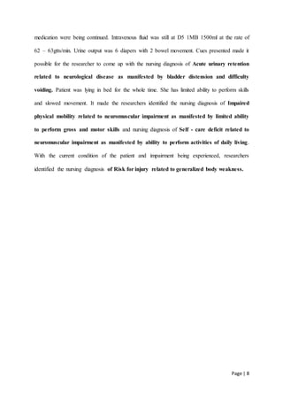 Page | 8
medication were being continued. Intravenous fluid was still at D5 1MB 1500ml at the rate of
62 – 63gtts/min. Urine output was 6 diapers with 2 bowel movement. Cues presented made it
possible for the researcher to come up with the nursing diagnosis of Acute urinary retention
related to neurological disease as manifested by bladder distension and difficulty
voiding. Patient was lying in bed for the whole time. She has limited ability to perform skills
and slowed movement. It made the researchers identified the nursing diagnosis of Impaired
physical mobility related to neuromuscular impairment as manifested by limited ability
to perform gross and motor skills and nursing diagnosis of Self - care deficit related to
neuromuscular impairment as manifested by ability to perform activities of daily living.
With the current condition of the patient and impairment being experienced, researchers
identified the nursing diagnosis of Risk for injury related to generalized body weakness.
 