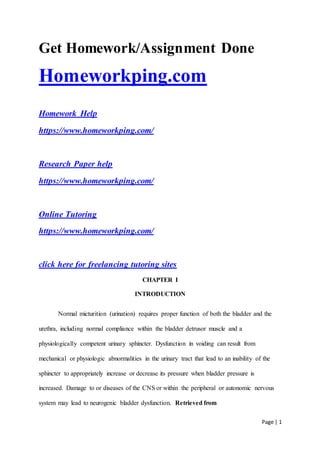 Page | 1
Get Homework/Assignment Done
Homeworkping.com
Homework Help
https://www.homeworkping.com/
Research Paper help
https://www.homeworkping.com/
Online Tutoring
https://www.homeworkping.com/
click here for freelancing tutoring sites
CHAPTER I
INTRODUCTION
Normal micturition (urination) requires proper function of both the bladder and the
urethra, including normal compliance within the bladder detrusor muscle and a
physiologically competent urinary sphincter. Dysfunction in voiding can result from
mechanical or physiologic abnormalities in the urinary tract that lead to an inability of the
sphincter to appropriately increase or decrease its pressure when bladder pressure is
increased. Damage to or diseases of the CNS or within the peripheral or autonomic nervous
system may lead to neurogenic bladder dysfunction. Retrieved from
 