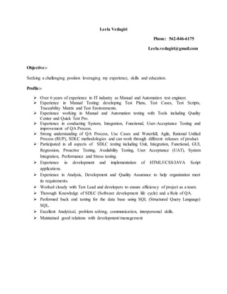 Leela Vedagiri
Phone: 562-846-6175
Leela.vedagiri@gmail.com
Objective:-
Seeking a challenging position leveraging my experience, skills and education.
Profile:-
 Over 6 years of experience in IT industry as Manual and Automation test engineer.
 Experience in Manual Testing: developing Test Plans, Test Cases, Test Scripts,
Traceability Matrix and Test Environments.
 Experience working in Manual and Automation testing with Tools including Quality
Center and Quick Test Pro.
 Experience in conducting System, Integration, Functional, User-Acceptance Testing and
improvement of QA Process.
 Strong understanding of QA Process, Use Cases and Waterfall, Agile, Rational Unified
Process (RUP), SDLC methodologies and can work through different releases of product
 Participated in all aspects of SDLC testing including Unit, Integration, Functional, GUI,
Regression, Proactive Testing, Availability Testing, User Acceptance (UAT), System
Integration, Performance and Stress testing.
 Experience in development and implementation of HTML5/CSS/JAVA Script
applications.
 Experience in Analysis, Development and Quality Assurance to help organization meet
its requirements.
 Worked closely with Test Lead and developers to ensure efficiency of project as a team.
 Thorough Knowledge of SDLC (Software development life cycle) and a Role of QA.
 Performed back end testing for the data base using SQL (Structured Query Language)
SQL.
 Excellent Analytical, problem solving, communication, interpersonal skills.
 Maintained good relations with development/management
 