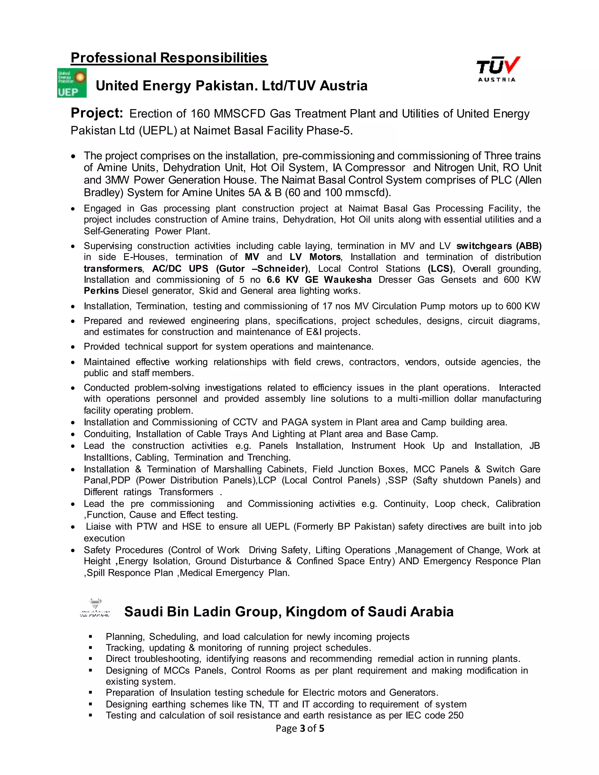 Page 3 of 5
Professional Responsibilities
United Energy Pakistan. Ltd/TUV Austria
Project: Erection of 160 MMSCFD Gas Treatment Plant and Utilities of United Energy
Pakistan Ltd (UEPL) at Naimet Basal Facility Phase-5.
 The project comprises on the installation, pre-commissioning and commissioning of Three trains
of Amine Units, Dehydration Unit, Hot Oil System, IA Compressor and Nitrogen Unit, RO Unit
and 3MW Power Generation House. The Naimat Basal Control System comprises of PLC (Allen
Bradley) System for Amine Unites 5A & B (60 and 100 mmscfd).
 Engaged in Gas processing plant construction project at Naimat Basal Gas Processing Facility, the
project includes construction of Amine trains, Dehydration, Hot Oil units along with essential utilities and a
Self-Generating Power Plant.
 Supervising construction activities including cable laying, termination in MV and LV switchgears (ABB)
in side E-Houses, termination of MV and LV Motors, Installation and termination of distribution
transformers, AC/DC UPS (Gutor –Schneider), Local Control Stations (LCS), Overall grounding,
Installation and commissioning of 5 no 6.6 KV GE Waukesha Dresser Gas Gensets and 600 KW
Perkins Diesel generator, Skid and General area lighting works.
 Installation, Termination, testing and commissioning of 17 nos MV Circulation Pump motors up to 600 KW
 Prepared and reviewed engineering plans, specifications, project schedules, designs, circuit diagrams,
and estimates for construction and maintenance of E&I projects.
 Provided technical support for system operations and maintenance.
 Maintained effective working relationships with field crews, contractors, vendors, outside agencies, the
public and staff members.
 Conducted problem-solving investigations related to efficiency issues in the plant operations. Interacted
with operations personnel and provided assembly line solutions to a multi-million dollar manufacturing
facility operating problem.
 Installation and Commissioning of CCTV and PAGA system in Plant area and Camp building area.
 Conduiting, Installation of Cable Trays And Lighting at Plant area and Base Camp.
 Lead the construction activities e.g. Panels Installation, Instrument Hook Up and Installation, JB
Installtions, Cabling, Termination and Trenching.
 Installation & Termination of Marshalling Cabinets, Field Junction Boxes, MCC Panels & Switch Gare
Panal,PDP (Power Distribution Panels),LCP (Local Control Panels) ,SSP (Safty shutdown Panels) and
Different ratings Transformers .
 Lead the pre commissioning and Commissioning activities e.g. Continuity, Loop check, Calibration
,Function, Cause and Effect testing.
 Liaise with PTW and HSE to ensure all UEPL (Formerly BP Pakistan) safety directives are built into job
execution
 Safety Procedures (Control of Work Driving Safety, Lifting Operations ,Management of Change, Work at
Height ,Energy Isolation, Ground Disturbance & Confined Space Entry) AND Emergency Responce Plan
,Spill Responce Plan ,Medical Emergency Plan.
Saudi Bin Ladin Group, Kingdom of Saudi Arabia
 Planning, Scheduling, and load calculation for newly incoming projects
 Tracking, updating & monitoring of running project schedules.
 Direct troubleshooting, identifying reasons and recommending remedial action in running plants.
 Designing of MCCs Panels, Control Rooms as per plant requirement and making modification in
existing system.
 Preparation of Insulation testing schedule for Electric motors and Generators.
 Designing earthing schemes like TN, TT and IT according to requirement of system
 Testing and calculation of soil resistance and earth resistance as per IEC code 250
 