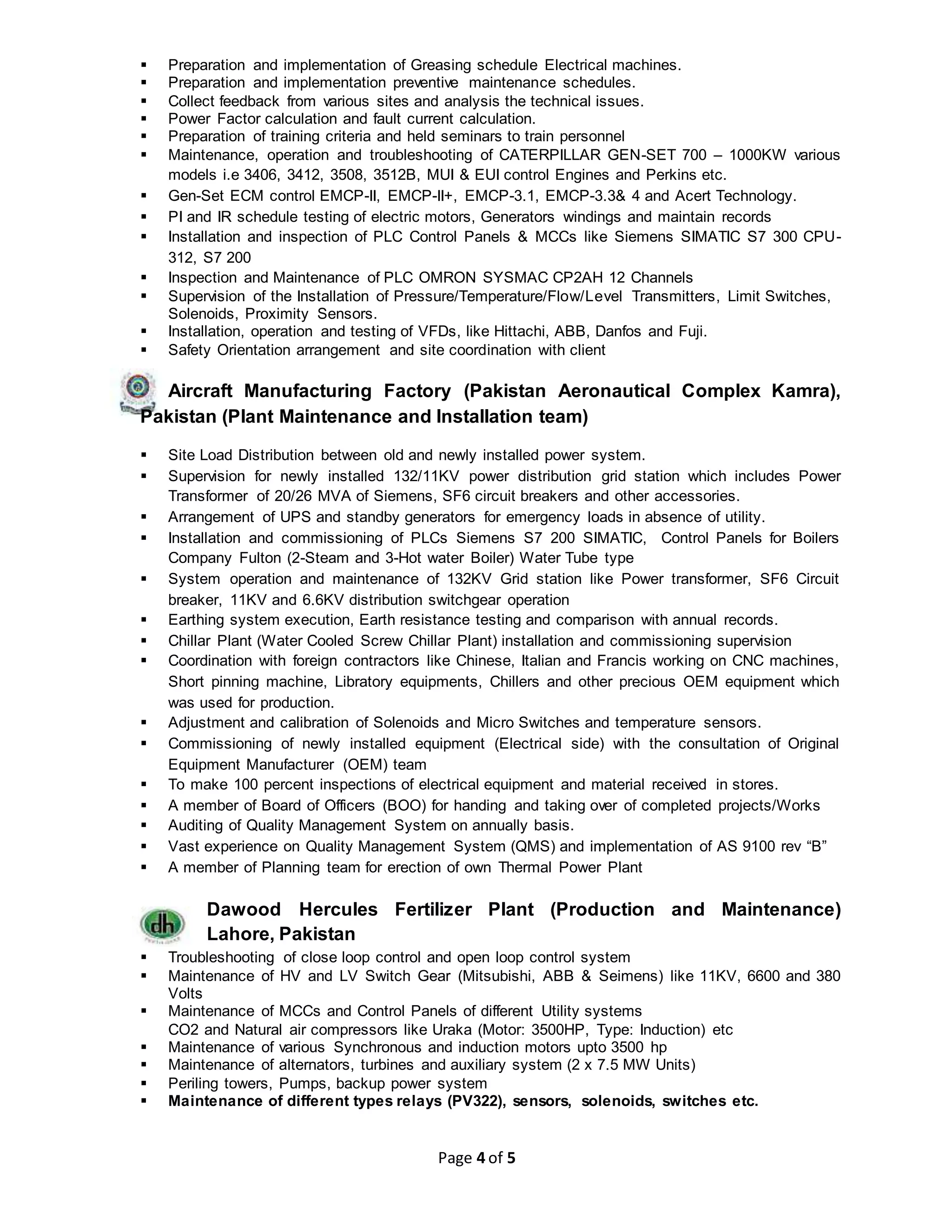Page 4 of 5
 Preparation and implementation of Greasing schedule Electrical machines.
 Preparation and implementation preventive maintenance schedules.
 Collect feedback from various sites and analysis the technical issues.
 Power Factor calculation and fault current calculation.
 Preparation of training criteria and held seminars to train personnel
 Maintenance, operation and troubleshooting of CATERPILLAR GEN-SET 700 – 1000KW various
models i.e 3406, 3412, 3508, 3512B, MUI & EUI control Engines and Perkins etc.
 Gen-Set ECM control EMCP-II, EMCP-II+, EMCP-3.1, EMCP-3.3& 4 and Acert Technology.
 PI and IR schedule testing of electric motors, Generators windings and maintain records
 Installation and inspection of PLC Control Panels & MCCs like Siemens SIMATIC S7 300 CPU-
312, S7 200
 Inspection and Maintenance of PLC OMRON SYSMAC CP2AH 12 Channels
 Supervision of the Installation of Pressure/Temperature/Flow/Level Transmitters, Limit Switches,
Solenoids, Proximity Sensors.
 Installation, operation and testing of VFDs, like Hittachi, ABB, Danfos and Fuji.
 Safety Orientation arrangement and site coordination with client
Aircraft Manufacturing Factory (Pakistan Aeronautical Complex Kamra),
Pakistan (Plant Maintenance and Installation team)
 Site Load Distribution between old and newly installed power system.
 Supervision for newly installed 132/11KV power distribution grid station which includes Power
Transformer of 20/26 MVA of Siemens, SF6 circuit breakers and other accessories.
 Arrangement of UPS and standby generators for emergency loads in absence of utility.
 Installation and commissioning of PLCs Siemens S7 200 SIMATIC, Control Panels for Boilers
Company Fulton (2-Steam and 3-Hot water Boiler) Water Tube type
 System operation and maintenance of 132KV Grid station like Power transformer, SF6 Circuit
breaker, 11KV and 6.6KV distribution switchgear operation
 Earthing system execution, Earth resistance testing and comparison with annual records.
 Chillar Plant (Water Cooled Screw Chillar Plant) installation and commissioning supervision
 Coordination with foreign contractors like Chinese, Italian and Francis working on CNC machines,
Short pinning machine, Libratory equipments, Chillers and other precious OEM equipment which
was used for production.
 Adjustment and calibration of Solenoids and Micro Switches and temperature sensors.
 Commissioning of newly installed equipment (Electrical side) with the consultation of Original
Equipment Manufacturer (OEM) team
 To make 100 percent inspections of electrical equipment and material received in stores.
 A member of Board of Officers (BOO) for handing and taking over of completed projects/Works
 Auditing of Quality Management System on annually basis.
 Vast experience on Quality Management System (QMS) and implementation of AS 9100 rev “B”
 A member of Planning team for erection of own Thermal Power Plant
Dawood Hercules Fertilizer Plant (Production and Maintenance)
Lahore, Pakistan
 Troubleshooting of close loop control and open loop control system
 Maintenance of HV and LV Switch Gear (Mitsubishi, ABB & Seimens) like 11KV, 6600 and 380
Volts
 Maintenance of MCCs and Control Panels of different Utility systems
CO2 and Natural air compressors like Uraka (Motor: 3500HP, Type: Induction) etc
 Maintenance of various Synchronous and induction motors upto 3500 hp
 Maintenance of alternators, turbines and auxiliary system (2 x 7.5 MW Units)
 Periling towers, Pumps, backup power system
 Maintenance of different types relays (PV322), sensors, solenoids, switches etc.
 
