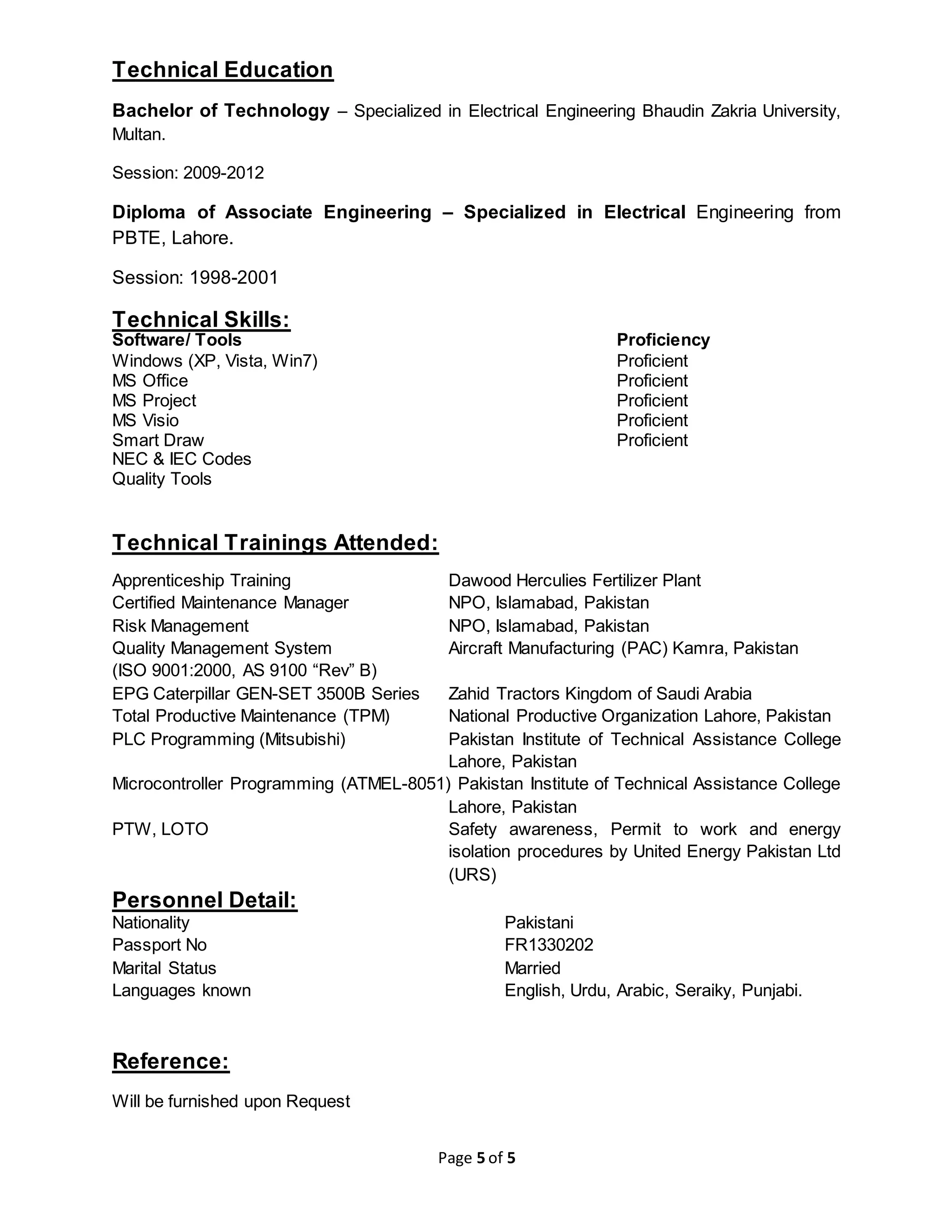 Page 5 of 5
Technical Education
Bachelor of Technology – Specialized in Electrical Engineering Bhaudin Zakria University,
Multan.
Session: 2009-2012
Diploma of Associate Engineering – Specialized in Electrical Engineering from
PBTE, Lahore.
Session: 1998-2001
Technical Skills:
Software/ Tools Proficiency
Windows (XP, Vista, Win7) Proficient
MS Office Proficient
MS Project Proficient
MS Visio Proficient
Smart Draw Proficient
NEC & IEC Codes
Quality Tools
Technical Trainings Attended:
Apprenticeship Training Dawood Herculies Fertilizer Plant
Certified Maintenance Manager NPO, Islamabad, Pakistan
Risk Management NPO, Islamabad, Pakistan
Quality Management System Aircraft Manufacturing (PAC) Kamra, Pakistan
(ISO 9001:2000, AS 9100 “Rev” B)
EPG Caterpillar GEN-SET 3500B Series Zahid Tractors Kingdom of Saudi Arabia
Total Productive Maintenance (TPM) National Productive Organization Lahore, Pakistan
PLC Programming (Mitsubishi) Pakistan Institute of Technical Assistance College
Lahore, Pakistan
Microcontroller Programming (ATMEL-8051) Pakistan Institute of Technical Assistance College
Lahore, Pakistan
PTW, LOTO Safety awareness, Permit to work and energy
isolation procedures by United Energy Pakistan Ltd
(URS)
Personnel Detail:
Nationality Pakistani
Passport No FR1330202
Marital Status Married
Languages known English, Urdu, Arabic, Seraiky, Punjabi.
Reference:
Will be furnished upon Request
 