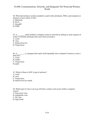 Ch 006: Communications, Networks, and Safeguards The Wired and Wireless
World
6-10
44. What short-distance wireless standard is used to link cell phones, PDAs, and computers at
distances of up to about 33 feet?
A. Bluetooth
B. Wi-Fi
C. HomeRF
D. WISP
45. A ________ attack disables a computer system or network by making so many requests of
it that it overloads and keeps other users from accessing it.
A. worm
B. virus
C. denial-of-service
D. Trojan horse
46. A ________ is a program that copies itself repeatedly into a computer's memory or onto a
disk drive.
A. worm
B. rootkit
C. Trojan horse
D. patch
47. Which of these is NOT a type of malware?
A. worm
B. virus
C. Trojan horse
D. denial-of-service attack
48. Which type of virus is set to go off when a certain event occurs within a computer
system?
A. boot-sector virus
B. multipartite virus
C. file virus
D. logic bomb
 