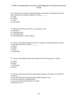 Ch 006: Communications, Networks, and Safeguards The Wired and Wireless
World
6-11
49. A botmaster uses malware to hijack hundreds or thousands of computers and controls
them remotely; the controlled computers are called ________.
A. robots
B. zombies
C. worms
D. logic bombs
50. Which of the following is NOT a way to spread a virus?
A. flash drives
B. scanning a picture
C. e-mail attachment
D. downloaded games or other software
51. A person who gains unauthorized access to computer or telecommunications systems
without malicious intent is called a ________.
A. cracker
B. hacker
C. hoaxer
D. script kiddie
52. A person who illegally breaks into computers for malicious purposes is called a
________.
A. cracker
B. hacker
C. thrill-seeker
D. hoaxer
53. Antivirus software protects files and computer systems in all of these ways EXCEPT
which one?
A. scans the hard drive for signatures that uniquely identify a virus
B. looks for suspicious viruslike behavior
C. goes out on the Internet and looks for viruses
D. destroys the virus
 