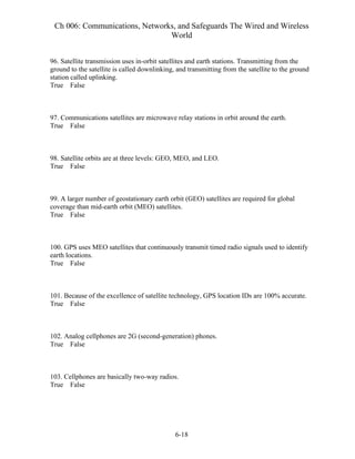 Ch 006: Communications, Networks, and Safeguards The Wired and Wireless
World
6-18
96. Satellite transmission uses in-orbit satellites and earth stations. Transmitting from the
ground to the satellite is called downlinking, and transmitting from the satellite to the ground
station called uplinking.
True False
97. Communications satellites are microwave relay stations in orbit around the earth.
True False
98. Satellite orbits are at three levels: GEO, MEO, and LEO.
True False
99. A larger number of geostationary earth orbit (GEO) satellites are required for global
coverage than mid-earth orbit (MEO) satellites.
True False
100. GPS uses MEO satellites that continuously transmit timed radio signals used to identify
earth locations.
True False
101. Because of the excellence of satellite technology, GPS location IDs are 100% accurate.
True False
102. Analog cellphones are 2G (second-generation) phones.
True False
103. Cellphones are basically two-way radios.
True False
 