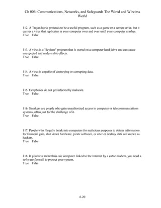 Ch 006: Communications, Networks, and Safeguards The Wired and Wireless
World
6-20
112. A Trojan horse pretends to be a useful program, such as a game or a screen saver, but it
carries a virus that replicates in your computer over and over until your computer crashes.
True False
113. A virus is a "deviant" program that is stored on a computer hard drive and can cause
unexpected and undesirable effects.
True False
114. A virus is capable of destroying or corrupting data.
True False
115. Cellphones do not get infected by malware.
True False
116. Sneakers are people who gain unauthorized access to computer or telecommunications
systems, often just for the challenge of it.
True False
117. People who illegally break into computers for malicious purposes to obtain information
for financial gain, shut down hardware, pirate software, or alter or destroy data are known as
hackers.
True False
118. If you have more than one computer linked to the Internet by a cable modem, you need a
software firewall to protect your system.
True False
 