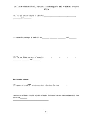 Ch 006: Communications, Networks, and Safeguards The Wired and Wireless
World
6-22
126. The text lists six benefits of networks: ________, ________, ________, ________,
________, and ________.
127. Four disadvantages of networks are ________, ________, ________, and ________.
128. The text lists seven types of networks: ________, ________, ________, ________,
_________, ________, and ________.
Fill in the Blank Questions
129. A peer-to-peer (P2P) network operates without relying on a ________.
________________________________________
130. Private networks that use a public network, usually the Internet, to connect remote sites
are called ________.
________________________________________
 