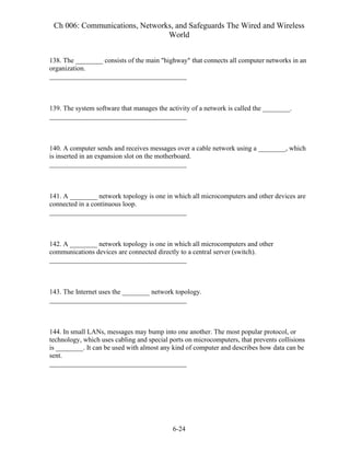 Ch 006: Communications, Networks, and Safeguards The Wired and Wireless
World
6-24
138. The ________ consists of the main "highway" that connects all computer networks in an
organization.
________________________________________
139. The system software that manages the activity of a network is called the ________.
________________________________________
140. A computer sends and receives messages over a cable network using a ________, which
is inserted in an expansion slot on the motherboard.
________________________________________
141. A ________ network topology is one in which all microcomputers and other devices are
connected in a continuous loop.
________________________________________
142. A ________ network topology is one in which all microcomputers and other
communications devices are connected directly to a central server (switch).
________________________________________
143. The Internet uses the ________ network topology.
________________________________________
144. In small LANs, messages may bump into one another. The most popular protocol, or
technology, which uses cabling and special ports on microcomputers, that prevents collisions
is ________. It can be used with almost any kind of computer and describes how data can be
sent.
________________________________________
 