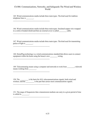 Ch 006: Communications, Networks, and Safeguards The Wired and Wireless
World
6-25
145. Wired communications media include three main types. The kind used for tradition
telephone lines is ________.
________________________________________
146. Wired communications media include three main types. Insulated copper wire wrapped
in a solid or braided shield and then an external cover is called ________ cable.
________________________________________
147. Wired communications media include three main types. The kind used for transmitting
pulses of light is ________.
________________________________________
148. HomePlug technology is a wired communications standard that allows users to connect
equipment within the home using the house's own ________ wiring.
________________________________________
149. Telecommuting means using a computer and networks to work from ________; telework
means working from ________.
________________________________________
150. The _________ is the basis for ALL telecommunications signals, both wired and
wireless, and the _________ is the part that carries most communications signals.
________________________________________
151. The range of frequencies that a transmission medium can carry in a given period of time
is called its ________.
________________________________________
 