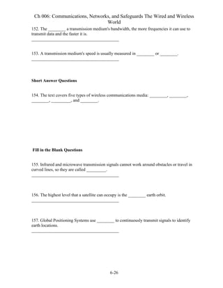 Ch 006: Communications, Networks, and Safeguards The Wired and Wireless
World
6-26
152. The ________ a transmission medium's bandwidth, the more frequencies it can use to
transmit data and the faster it is.
________________________________________
153. A transmission medium's speed is usually measured in ________ or ________.
________________________________________
Short Answer Questions
154. The text covers five types of wireless communications media: ________, ________,
________, _________, and ________.
Fill in the Blank Questions
155. Infrared and microwave transmission signals cannot work around obstacles or travel in
curved lines, so they are called _________.
________________________________________
156. The highest level that a satellite can occupy is the ________ earth orbit.
________________________________________
157. Global Positioning Systems use ________ to continuously transmit signals to identify
earth locations.
________________________________________
 