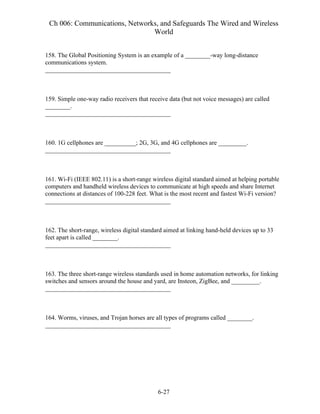 Ch 006: Communications, Networks, and Safeguards The Wired and Wireless
World
6-27
158. The Global Positioning System is an example of a ________-way long-distance
communications system.
________________________________________
159. Simple one-way radio receivers that receive data (but not voice messages) are called
________.
________________________________________
160. 1G cellphones are __________; 2G, 3G, and 4G cellphones are _________.
________________________________________
161. Wi-Fi (IEEE 802.11) is a short-range wireless digital standard aimed at helping portable
computers and handheld wireless devices to communicate at high speeds and share Internet
connections at distances of 100-228 feet. What is the most recent and fastest Wi-Fi version?
________________________________________
162. The short-range, wireless digital standard aimed at linking hand-held devices up to 33
feet apart is called ________.
________________________________________
163. The three short-range wireless standards used in home automation networks, for linking
switches and sensors around the house and yard, are Insteon, ZigBee, and _________.
________________________________________
164. Worms, viruses, and Trojan horses are all types of programs called ________.
________________________________________
 