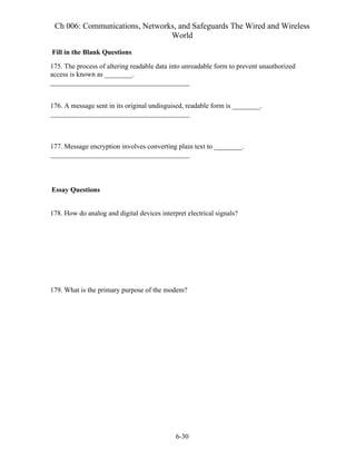 Ch 006: Communications, Networks, and Safeguards The Wired and Wireless
World
6-30
Fill in the Blank Questions
175. The process of altering readable data into unreadable form to prevent unauthorized
access is known as ________.
________________________________________
176. A message sent in its original undisguised, readable form is ________.
________________________________________
177. Message encryption involves converting plain text to ________.
________________________________________
Essay Questions
178. How do analog and digital devices interpret electrical signals?
179. What is the primary purpose of the modem?
 