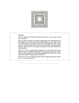 Footnotes
[16] The account of the blue ring which Lady Elizabeth Spelman gave to Lord
Corke was this:—
King James kept a constant and private correspondence with several persons of
the English Court, during many years before Queen Elizabeth died. Among
them was [Philadelphia] Lady Scroope [see page 478], sister of Sir Robert Carey:
to whom His Majesty sent, by Sir James Fullerton, a sapphire ring; with positive
orders to return it to him, by a special messenger, as soon as the Queen was
actually expired.
Lady Scroope had no opportunity of delivering it to her brother Sir Robert,
whilst he was in the Palace of Richmond; but waiting at the window till she
saw him at the outside of the Gate [see page 480], she threw it out to him;
and he well knew to what purpose he received it.
S.E.B. [Sir S. E. Brydges.] Memoirs of the Peers of England during the reign of
James I., p. 413. Ed. 1802. 8vo.
 