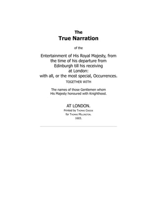 The
True Narration
of the
Entertainment of His Royal Majesty, from
the time of his departure from
Edinburgh till his receiving
at London:
with all, or the most special, Occurrences.
TOGETHER WITH
The names of those Gentlemen whom
His Majesty honoured with Knighthood.
AT LONDON.
Printed by Thomas Creede
for Thomas Millington.
1603.
 