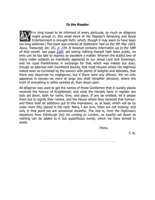To the Reader.
Fter long travail to be informed of every particular, as much as diligence
might prevail in; this small Work of His Majesty's Receiving and Royal
Entertainment is brought forth: which, though it may seem to have been
too long deferred [This book was entered at Stationers' Hall on the 9th May 1603,
Arber, Transcript, etc. III., p. 234. It however contains information up to the 18th
of that month, see page 518]; yet seeing nothing thereof hath been public, no
time can be too late to express so excellent a matter. Wherein the dutiful love of
many noble subjects so manifestly appeared to our dread Lord and Sovereign,
and his royal thankfulness in exchange for that which was indeed but duty;
though so adorned with munificent bounty, that most Houses where His Highness
rested were so furnished by the owners with plenty of delights and delicates, that
there was discerned no negligence; but if there were any offence, the sin only
appeared in excess—as more at large you shall hereafter perceive; where the
truth of everything is rather pointed at, than stood upon.
All diligence was used to get the names of those Gentlemen that in sundry places
received the honour of Knighthood; and what the Heralds have in register are
duly set down, both for name, time, and place. If any be omitted; let it please
them but to signify their names, and the House where they received that honour:
and there shall be additions put to this impression; or, at least, which will be by
order more fitly, placed in the next. Many, I am sure, there are not missing: and
only in that point we are somewhat doubtful. The rest is, from His Highness's
departure from Edinburgh [to] his coming to London, so exactly set down as
nothing can be added to it but superfluous words; which we have strived to
avoid.
Thine,
T. M.
 