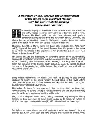 A Narration of the Progress and Entertainment
of the King's most excellent Majesty,
with the Occurrents happening
in the same Journey.
He eternal Majesty, in whose hand are both the mean and mighty of
the earth, pleased to deliver from weakness of body and grief of mind,
Elizabeth his Hand Maid, our late royal Mistress and gracious
Sovereign: easing her age from the burthen of earthly Kingdoms, and
placing her, as we steadfastly hope, in his heavenly empire; being the resting
place, after death, for all them that believe faithfully in their life.
Thursday, the 24th of March, some two hours after midnight [i.e. 25th March
1603], departed the spirit of that great Princess from the prison of her weak
body; which now sleeps in the Sepulchre of her grandfather [i.e. in Henry VII.'s
Chapel in Westminster Abbey].
The Council of State and the Nobility (on whom the care of all the country chiefly
depended), immediately assembling together, no doubt assisted with the Spirit of
Truth, considering the infallible right of our Sovereign Lord, King James, took such
order that the news of the Queen's death should no sooner be spread to deject
the hearts of the people; but, at the instant, they should be comforted with the
Proclaiming of the King.
Being hereon determined, Sir Robert Carey took his journey in post towards
Scotland, to signify to the King's Majesty the sad tidings of his Royal Sister's
death; and the joyful hearts of his subjects that expected no comfort but in, and
by, His Majesty's blessed Government.
This noble Gentleman's care was such that he intermitted no time: but,
notwithstanding his sundry shift[s] of horses and some falls that bruised him very
sore, he by the way, proclaimed the King at Morpeth.
And, on Saturday [26th March 1603], coming to Berwick, acquainting his worthy
brother, Sir John Carey, how all things stood, posted on to Edinburgh; where he
attained that night: having ridden near[ly] 400 miles in less than three days.
But before we come there, you shall understand what was instantly done at
Berwick by Sir John Carey, upon the news brought by Sir Robert his brother. Who,
 