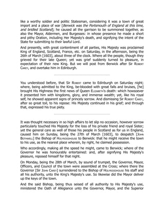 like a worthy soldier and politic Statesman, considering it was a town of great
import and a place of war [Berwick was the Portsmouth of England at this time,
and bridled Scotland]; he caused all the garrison to be summoned together, as
also the Mayor, Aldermen, and Burgesses: in whose presence he made a short
and pithy Oration, including Her Majesty's death, and signifying the intent of the
State for submitting to their lawful Lord.
And presently, with great contentment of all parties, His Majesty was proclaimed
King of England, Scotland, France, etc. on Saturday, in the afternoon, being the
26th of March [1603], about three of the clock. Where all the people, though they
grieved for their late Queen; yet was grief suddenly turned to pleasure, in
expectation of their new King. But we will post from Berwick after Sir Robert
Carey, and overtake him in Edinburgh.
You understood before, that Sir Robert came to Edinburgh on Saturday night;
where, being admitted to the King, be-blooded with great falls and bruises, [he]
brought His Highness the first news of Queen Elizabeth's death: which howsoever
it presented him with kingdoms, glory, and immense wealth; yet, like his royal
self, he showed apparent signs of princely sorrow. And dismissing Sir Robert Carey,
after so great toil, to his repose: His Majesty continued in his grief; and through
that, expressed his true piety.
It was thought necessary in so high affairs to let slip no occasion, however sorrow
particularly touched His Majesty for the loss of his private friend and royal Sister;
yet the general care as well of those his people in Scotland as for us in England,
caused him on Sunday, being the 27th of March [1603], to despatch [John
Bothwell] the Bishop of Holyroodhouse to Berwick: that he might receive the town
to his use, as the nearest place wherein, by right, he claimed possession.
Who accordingly, making all the speed he might, came to Berwick; where of the
Governor he was honourably entertained: and, after signifying His Majesty's
pleasure, reposed himself for that night.
On Monday, being the 28th of March, by sound of trumpet, the Governor, Mayor,
Officers, and Council of the town were assembled at the Cross; where there the
Governor [Sir John Carey] surrendered to the Bishop of Holyroodhouse his staff and
all his authority, unto the King's Majesty's use. So likewise did the Mayor deliver
up the keys of the town.
And the said Bishop, being thus seised of all authority to His Majesty's use,
ministered the Oath of Allegiance unto the Governor, Mayor, and the Superior
 