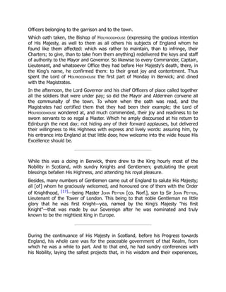Officers belonging to the garrison and to the town.
Which oath taken, the Bishop of Holyroodhouse (expressing the gracious intention
of His Majesty, as well to them as all others his subjects of England whom he
found like them affected: which was rather to maintain, than to infringe, their
Charters; to give, than to take from them anything) redelivered the keys and staff
of authority to the Mayor and Governor. So likewise to every Commander, Captain,
Lieutenant, and whatsoever Office they had before Her Majesty's death, there, in
the King's name, he confirmed them: to their great joy and contentment. Thus
spent the Lord of Holyroodhouse the first part of Monday in Berwick; and dined
with the Magistrates.
In the afternoon, the Lord Governor and his chief Officers of place called together
all the soldiers that were under pay; so did the Mayor and Aldermen convene all
the communalty of the town. To whom when the oath was read, and the
Magistrates had certified them that they had been their example; the Lord of
Holyroodhouse wondered at, and much commended, their joy and readiness to be
sworn servants to so regal a Master. Which he amply discoursed at his return to
Edinburgh the next day; not hiding any of their forward applauses, but delivered
their willingness to His Highness with express and lively words: assuring him, by
his entrance into England at that little door, how welcome into the wide house His
Excellence should be.
While this was a doing in Berwick, there drew to the King hourly most of the
Nobility in Scotland, with sundry Knights and Gentlemen; gratulating the great
blessings befallen His Highness, and attending his royal pleasure.
Besides, many numbers of Gentlemen came out of England to salute His Majesty;
all [of] whom he graciously welcomed, and honoured one of them with the Order
of Knighthood, [17]—being Master John Peyton [co. Norf.], son to Sir John Peyton,
Lieutenant of the Tower of London. This being to that noble Gentleman no little
glory that he was first Knight—yea, named by the King's Majesty "his first
Knight"—that was made by our Sovereign after he was nominated and truly
known to be the mightiest King in Europe.
During the continuance of His Majesty in Scotland, before his Progress towards
England, his whole care was for the peaceable government of that Realm, from
which he was a while to part. And to that end, he had sundry conferences with
his Nobility, laying the safest projects that, in his wisdom and their experiences,
 